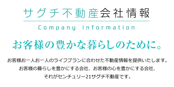 サグチ不動産会社情報。お客様の豊かな暮らしのために。お客様お一人お一人のライフプランに合わせた不動産情報を提供いたします。お客様の暮らしを豊かにする会社、お客様の心を豊かにする会社、それがセンチュリー21サグチ不動産です。